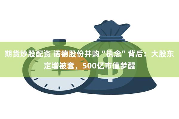 期货炒股配资 诺德股份并购“执念”背后：大股东定增被套，500亿市值梦醒