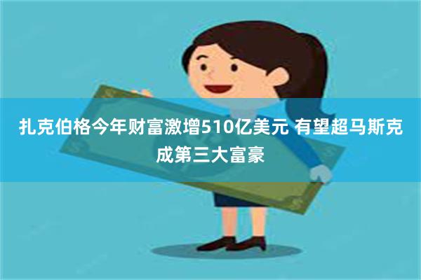 扎克伯格今年财富激增510亿美元 有望超马斯克成第三大富豪