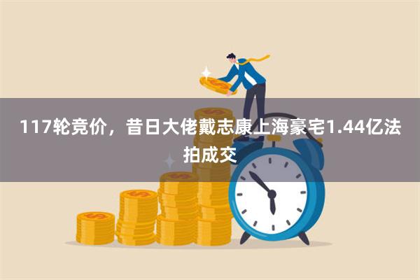 117轮竞价，昔日大佬戴志康上海豪宅1.44亿法拍成交