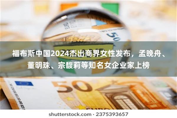 福布斯中国2024杰出商界女性发布，孟晚舟、董明珠、宗馥莉等知名女企业家上榜