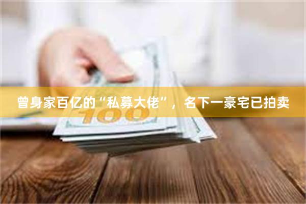 曾身家百亿的“私募大佬”,名下一豪宅已拍卖