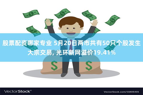 股票配资哪家专业 5月20日两市共有50只个股发生大宗交易, 光环新网溢价19.41%