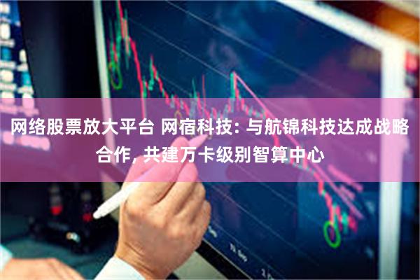 网络股票放大平台 网宿科技: 与航锦科技达成战略合作, 共建万卡级别智算中心