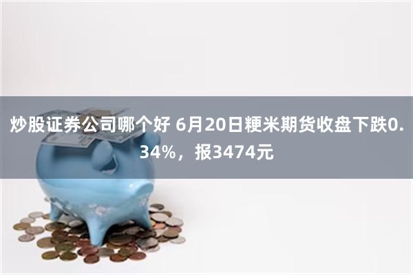 炒股证券公司哪个好 6月20日粳米期货收盘下跌0.34%，报3474元