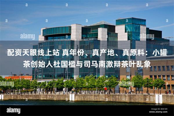 配资天眼线上站 真年份、真产地、真原料：小罐茶创始人杜国楹与司马南激辩茶叶乱象