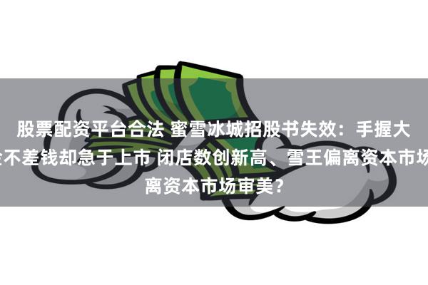 股票配资平台合法 蜜雪冰城招股书失效：手握大量现金不差钱却急于上市 闭店数创新高、雪王偏离资本市场审美？