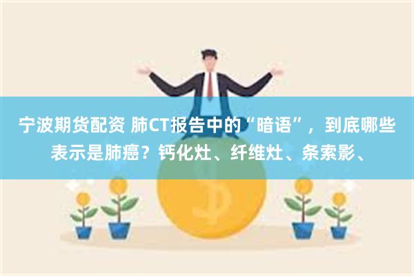 宁波期货配资 肺CT报告中的“暗语”,到底哪些表示是肺癌?钙化灶、纤维灶、条索影、