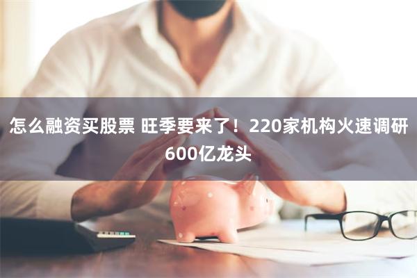 怎么融资买股票 旺季要来了！220家机构火速调研600亿龙头