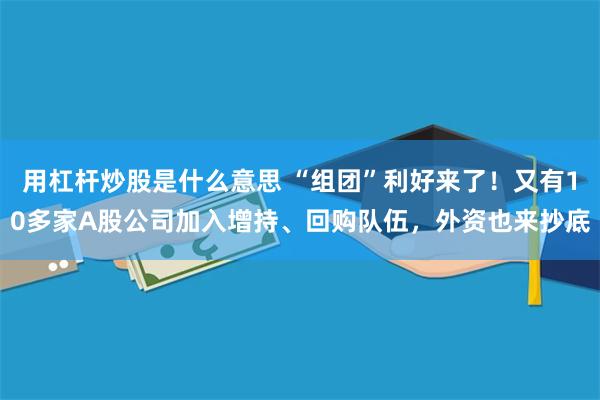 用杠杆炒股是什么意思 “组团”利好来了！又有10多家A股公司加入增持、回购队伍，外资也来抄底