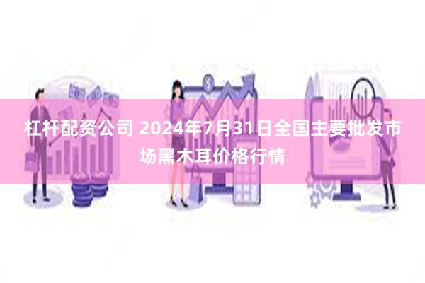 杠杆配资公司 2024年7月31日全国主要批发市场黑木耳价格行情