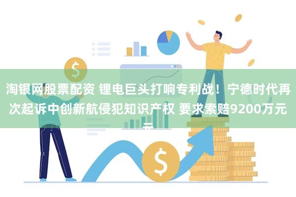 淘银网股票配资 锂电巨头打响专利战！宁德时代再次起诉中创新航侵犯知识产权 要求索赔9200万元