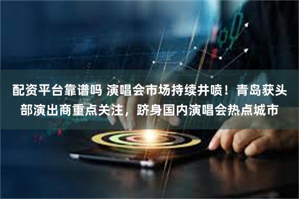 配资平台靠谱吗 演唱会市场持续井喷!青岛获头部演出商重点关注,跻身国内演唱会热点城市