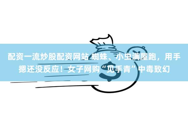 配资一流炒股配资网站 蜘蛛、小虫满屋跑,用手摁还没反应!女子网购“见手青”中毒致幻