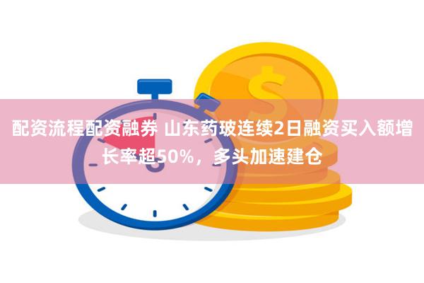 配资流程配资融券 山东药玻连续2日融资买入额增长率超50%,多头加速建仓