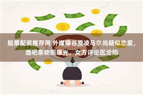 股票配资推荐网 外媒曝谷爱凌马尔尚疑似恋爱，酒吧亲吻照曝光，女方评论区沦陷