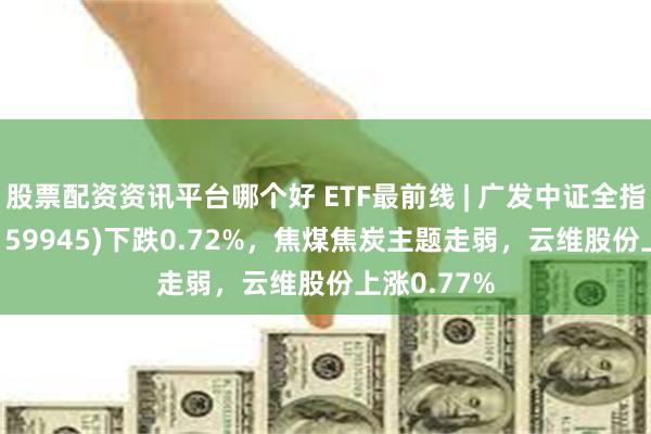股票配资资讯平台哪个好 ETF最前线 | 广发中证全指能源ETF(159945)下跌0.72%,焦煤焦炭主题走弱,云维股份上涨0.77%