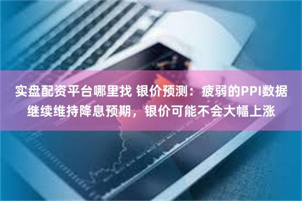 实盘配资平台哪里找 银价预测：疲弱的PPI数据继续维持降息预期，银价可能不会大幅上涨