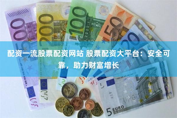 配资一流股票配资网站 股票配资大平台：安全可靠，助力财富增长