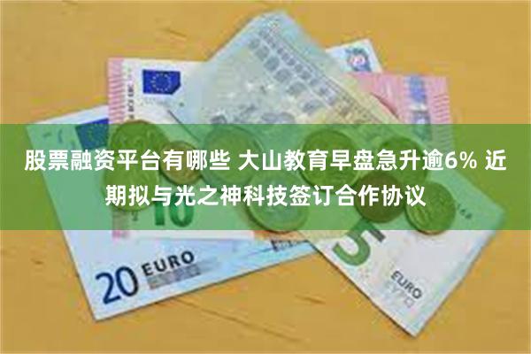 股票融资平台有哪些 大山教育早盘急升逾6% 近期拟与光之神科技签订合作协议