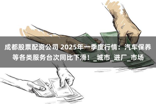 成都股票配资公司 2025年一季度行情：汽车保养等各类服务台次同比下滑！_城市_进厂_市场