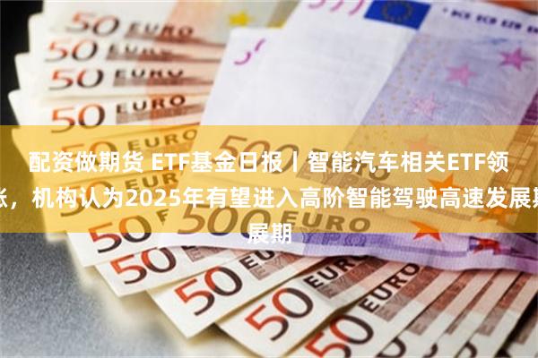 配资做期货 ETF基金日报丨智能汽车相关ETF领涨，机构认为2025年有望进入高阶智能驾驶高速发展期