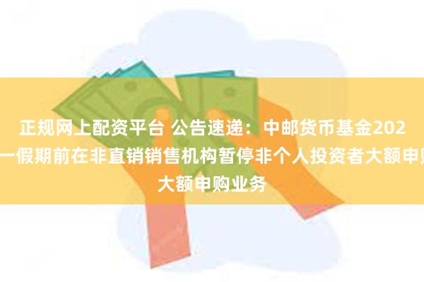 正规网上配资平台 公告速递：中邮货币基金2025年五一假期前在非直销销售机构暂停非个人投资者大额申购业务