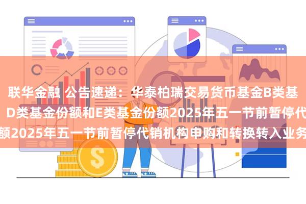 联华金融 公告速递：华泰柏瑞交易货币基金B类基金份额、C类基金份额、D类基金份额和E类基金份额2025年五一节前暂停代销机构申购和转换转入业务