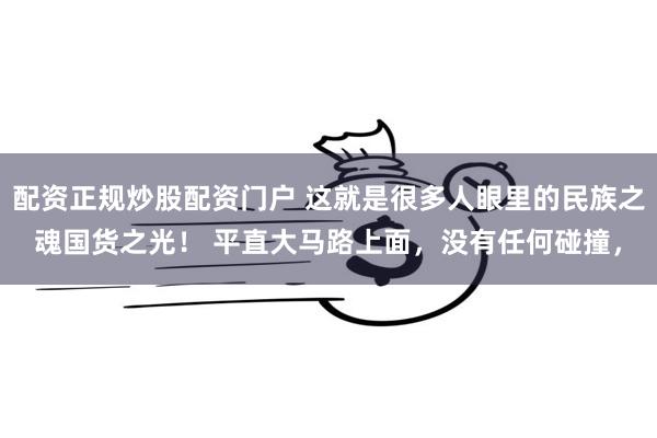 配资正规炒股配资门户 这就是很多人眼里的民族之魂国货之光！ 平直大马路上面，没有任何碰撞，