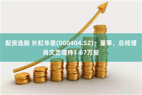 配资选股 长虹华意(000404.SZ)：董事、总经理肖文艺增持3.67万股