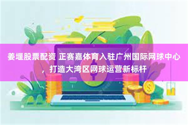 姜堰股票配资 正赛嘉体育入驻广州国际网球中心，打造大湾区网球运营新标杆