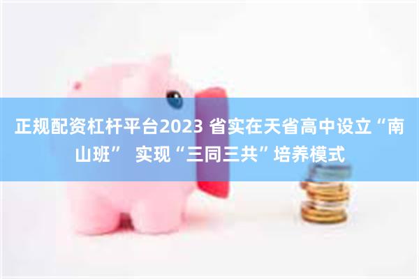 正规配资杠杆平台2023 省实在天省高中设立“南山班”  实现“三同三共”培养模式