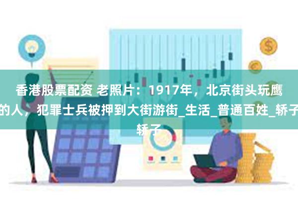 香港股票配资 老照片：1917年，北京街头玩鹰的人，犯罪士兵被押到大街游街_生活_普通百姓_轿子