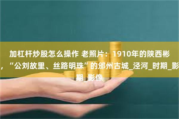 加杠杆炒股怎么操作 老照片：1910年的陕西彬县，“公刘故里、丝路明珠”的邠州古城_泾河_时期_影像