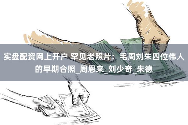 实盘配资网上开户 罕见老照片：毛周刘朱四位伟人的早期合照_周恩来_刘少奇_朱德