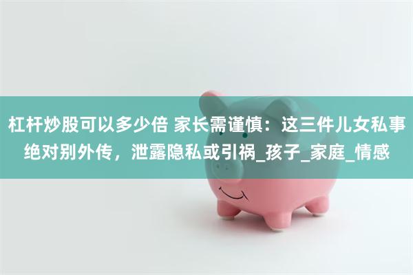杠杆炒股可以多少倍 家长需谨慎：这三件儿女私事绝对别外传，泄露隐私或引祸_孩子_家庭_情感