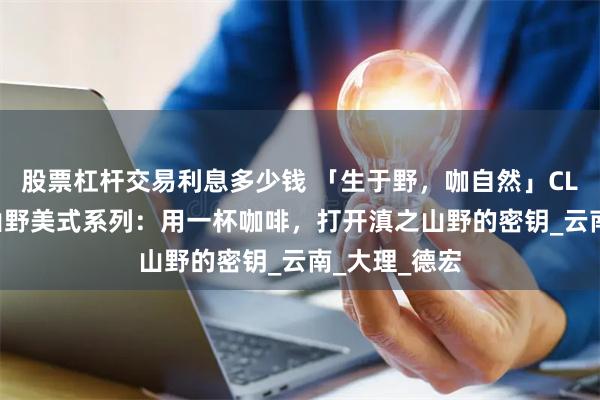 股票杠杆交易利息多少钱 「生于野，咖自然」CLOVES最新山野美式系列：用一杯咖啡，打开滇之山野的密钥_云南_大理_德宏