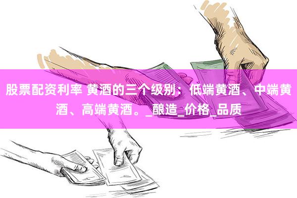股票配资利率 黄酒的三个级别：低端黄酒、中端黄酒、高端黄酒。_酿造_价格_品质