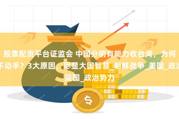股票配资平台证监会 中国分明有能力收台湾，为何迟迟不动手？3大原因，尽显大国智慧_朝鲜战争_美国_政治势力