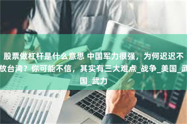 股票做杠杆是什么意思 中国军力很强，为何迟迟不解放台湾？你可能不信，其实有三大难点_战争_美国_武力