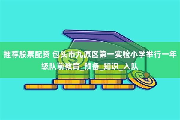推荐股票配资 包头市九原区第一实验小学举行一年级队前教育_预备_知识_入队