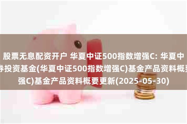 股票无息配资开户 华夏中证500指数增强C: 华夏中证500指数增强型证券投资基金(华夏中证500指数增强C)基金产品资料概要更新(2025-05-30)