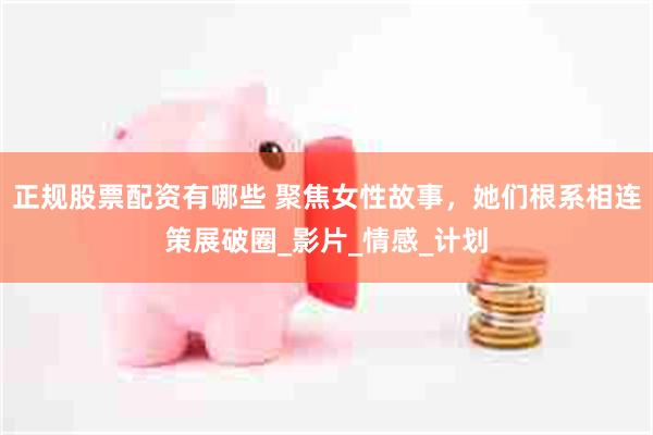 正规股票配资有哪些 聚焦女性故事，她们根系相连策展破圈_影片_情感_计划