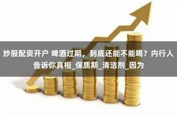 炒股配资开户 啤酒过期，到底还能不能喝？内行人告诉你真相_保质期_清洁剂_因为