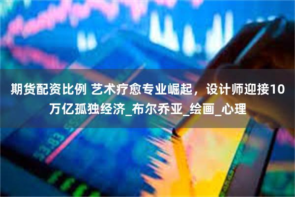 期货配资比例 艺术疗愈专业崛起，设计师迎接10万亿孤独经济_布尔乔亚_绘画_心理