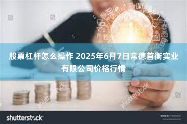 股票杠杆怎么操作 2025年6月7日常德首衡实业有限公司价格行情