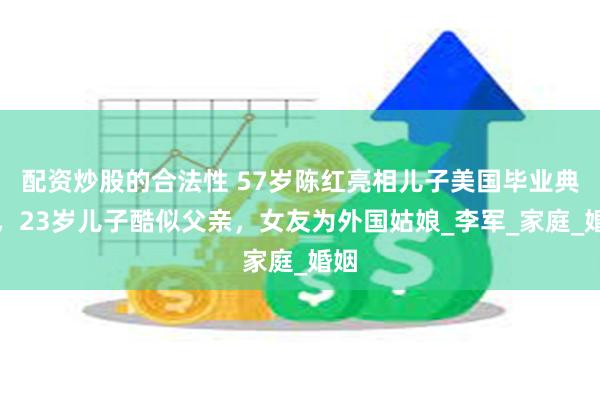 配资炒股的合法性 57岁陈红亮相儿子美国毕业典礼，23岁儿子酷似父亲，女友为外国姑娘_李军_家庭_婚姻