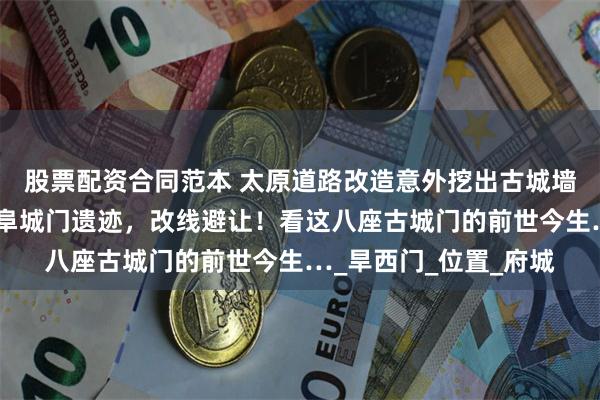 股票配资合同范本 太原道路改造意外挖出古城墙，官方最新公布：是阜城门遗迹，改线避让！看这八座古城门的前世今生…_旱西门_位置_府城