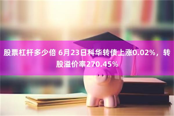 股票杠杆多少倍 6月23日科华转债上涨0.02%，转股溢价率270.45%