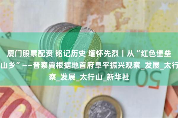 厦门股票配资 铭记历史 缅怀先烈丨从“红色堡垒”到“幸福山乡”——晋察冀根据地首府阜平振兴观察_发展_太行山_新华社