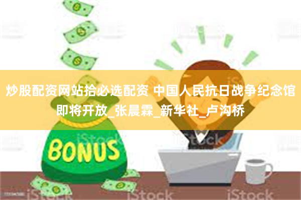 炒股配资网站拾必选配资 中国人民抗日战争纪念馆即将开放_张晨霖_新华社_卢沟桥